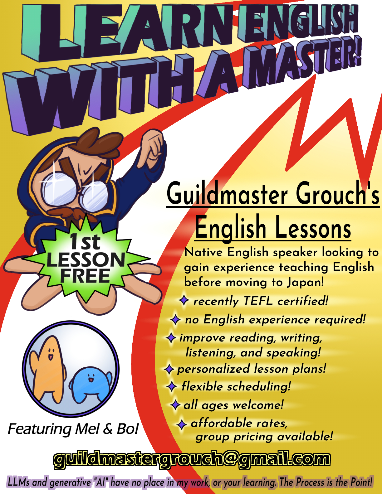 A colorful poster advertising my English teaching service. The text reads:
                      Learn English with a Master!
                      Guildmaster Grouch's English Lessons
                      Native English speaker looking to gain experience teaching English before moving to Japan!
                        - recently TEFL certified!
                        - no English experience required!
                        - improve reading, writing, listening, and speaking!
                        - personalized lesson plans!
                        - flexible scheduling!
                        - all ages welcome!
                        - affordable rates, group pricing available!
                      guildmastergrouch@gmail.com
                      LLMs and generative AI have no place in my work, or your learning. The Process is the Point!
                      The poster also features a depiction of my cartoon avatar pointing to a speech bubble in his outstretched hand which reads First Lesson Free. Below him is a circle containing two other characters that appear in my teaching materials, an orange blob and a blue blob, above the text Featuring Mel & Bo!